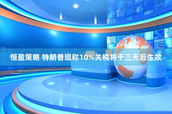 恒盈策略 特朗普现称10%关税将于三天后生效
