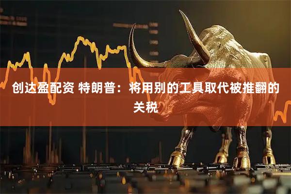 创达盈配资 特朗普：将用别的工具取代被推翻的关税