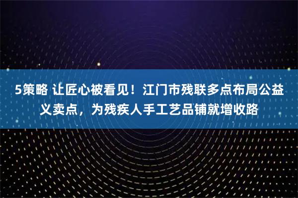 5策略 让匠心被看见！江门市残联多点布局公益义卖点，为残疾人手工艺品铺就增收路
