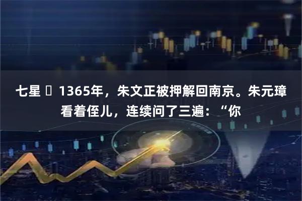 七星 ☁1365年，朱文正被押解回南京。朱元璋看着侄儿，连续问了三遍：“你
