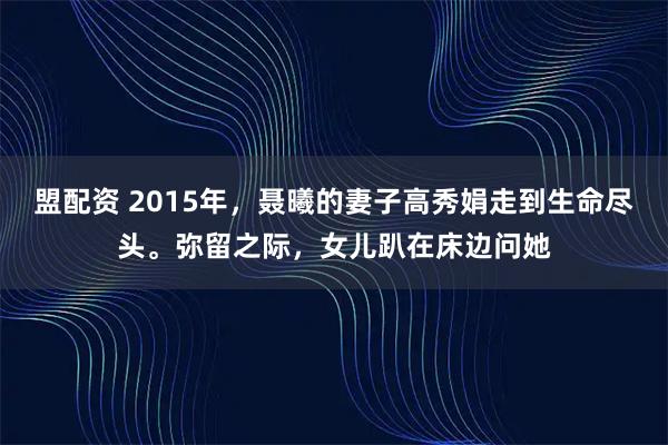 盟配资 2015年，聂曦的妻子高秀娟走到生命尽头。弥留之际，女儿趴在床边问她