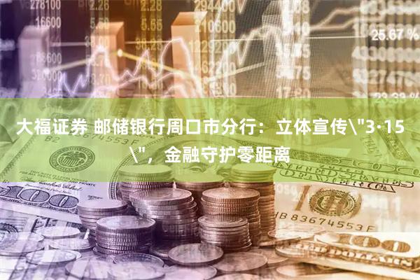 大福证券 邮储银行周口市分行：立体宣传＂3·15＂，金融守护零距离