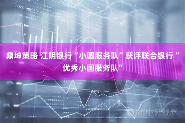 鼎坤策略 江阴银行“小圆服务队”获评联合银行“优秀小圆服务队”