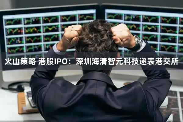 火山策略 港股IPO：深圳海清智元科技递表港交所