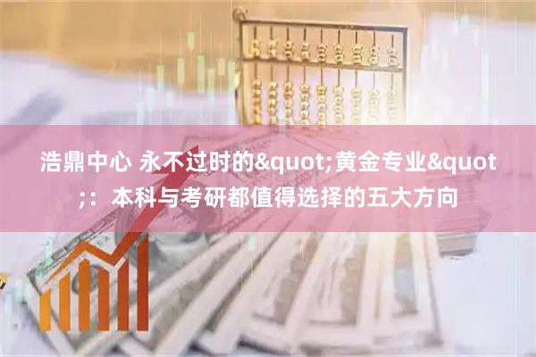 浩鼎中心 永不过时的"黄金专业"：本科与考研都值得选择的五大方向