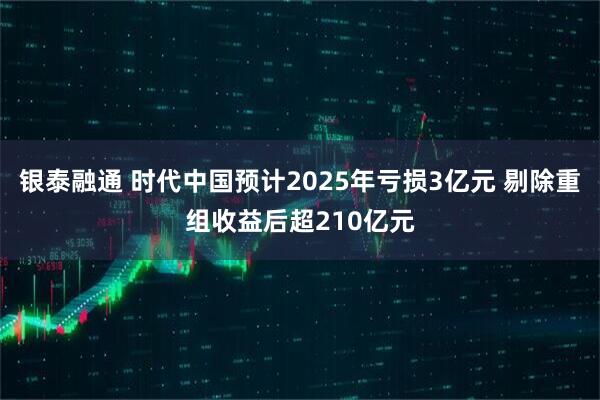 银泰融通 时代中国预计2025年亏损3亿元 剔除重组收益后超210亿元