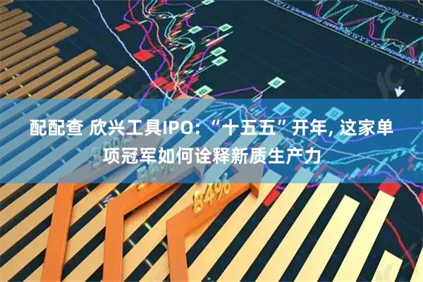 配配查 欣兴工具IPO: “十五五”开年, 这家单项冠军如何诠释新质生产力