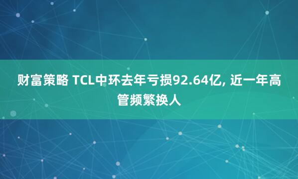 财富策略 TCL中环去年亏损92.64亿, 近一年高管频繁换人