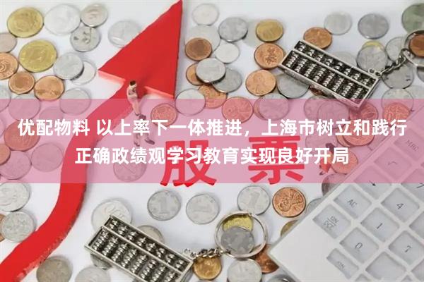优配物料 以上率下一体推进，上海市树立和践行正确政绩观学习教育实现良好开局