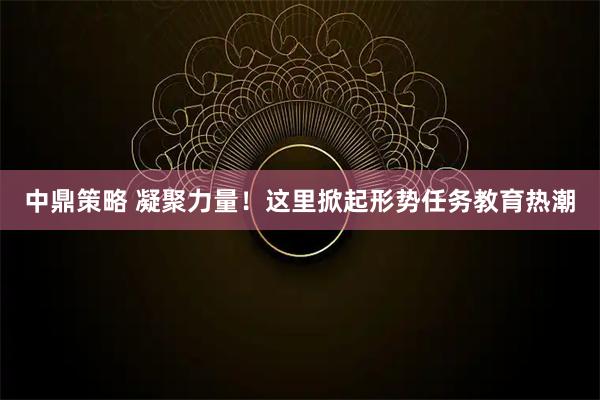 中鼎策略 凝聚力量！这里掀起形势任务教育热潮