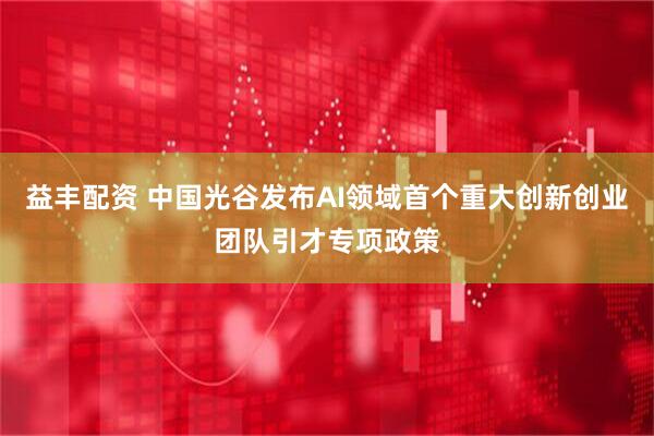 益丰配资 中国光谷发布AI领域首个重大创新创业团队引才专项政策