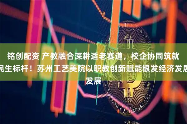 铭创配资 产教融合深耕适老赛道，校企协同筑就民生标杆！苏州工艺美院以职教创新赋能银发经济发展