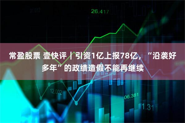 常盈股票 壹快评｜引资1亿上报78亿，“沿袭好多年”的政绩造假不能再继续