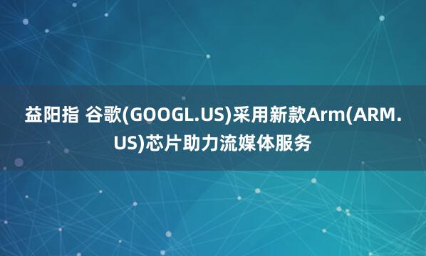 益阳指 谷歌(GOOGL.US)采用新款Arm(ARM.US)芯片助力流媒体服务