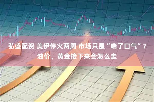弘盛配资 美伊停火两周 市场只是“喘了口气”？油价、黄金接下来会怎么走