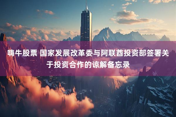 嗨牛股票 国家发展改革委与阿联酋投资部签署关于投资合作的谅解备忘录