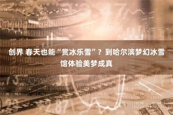 创界 春天也能“赏冰乐雪”？到哈尔滨梦幻冰雪馆体验美梦成真