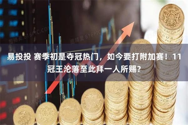 易投投 赛季初是夺冠热门，如今要打附加赛！11冠王沦落至此拜一人所赐？
