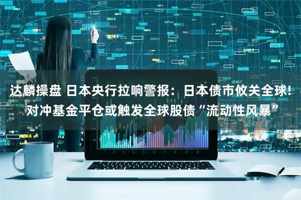 达麟操盘 日本央行拉响警报：日本债市攸关全球! 对冲基金平仓或触发全球股债“流动性风暴”