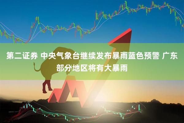 第二证券 中央气象台继续发布暴雨蓝色预警 广东部分地区将有大暴雨