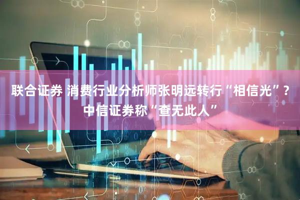 联合证券 消费行业分析师张明远转行“相信光”？中信证券称“查无此人”