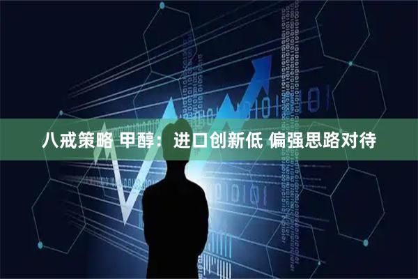 八戒策略 甲醇：进口创新低 偏强思路对待