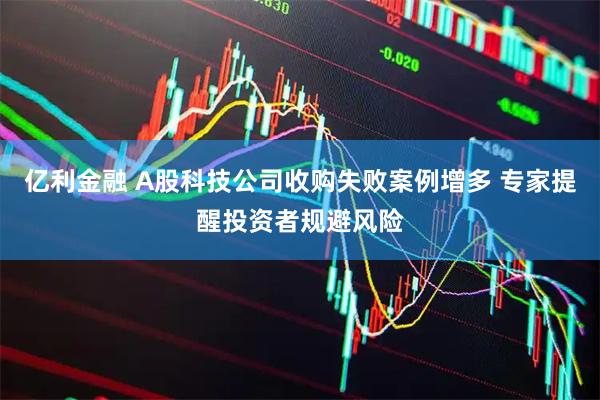 亿利金融 A股科技公司收购失败案例增多 专家提醒投资者规避风险