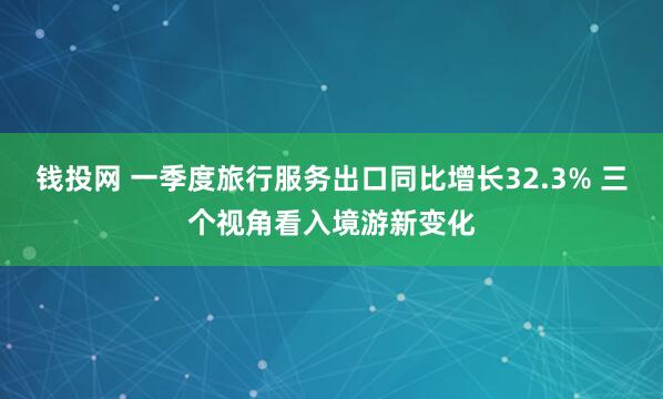 钱投网 一季度旅行服务出口同比增长32.3% 三个视角看入境游新变化