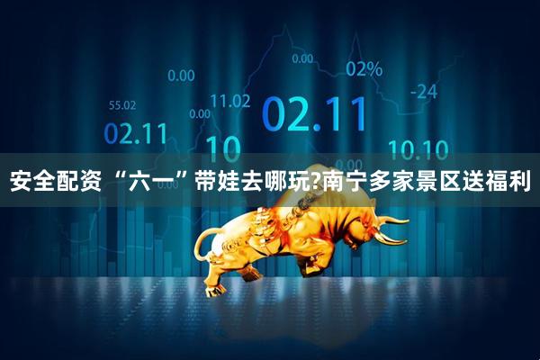 安全配资 “六一”带娃去哪玩?南宁多家景区送福利