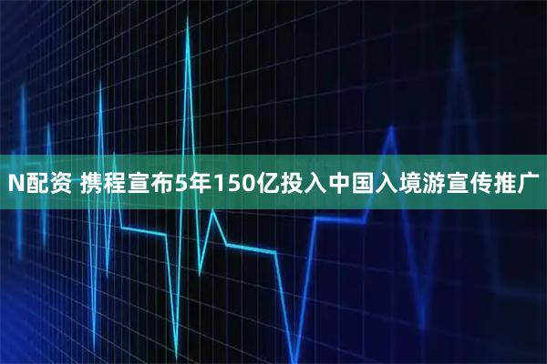 N配资 携程宣布5年150亿投入中国入境游宣传推广