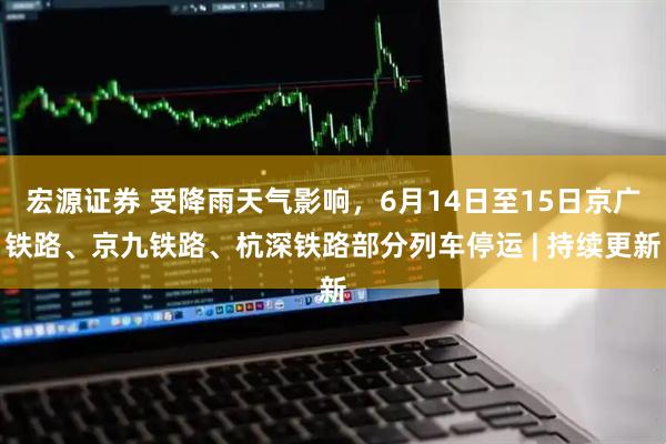 宏源证券 受降雨天气影响，6月14日至15日京广铁路、京九铁路、杭深铁路部分列车停运 | 持续更新