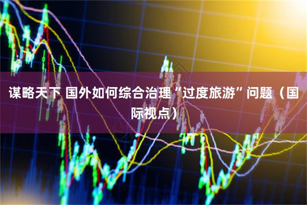 谋略天下 国外如何综合治理“过度旅游”问题（国际视点）
