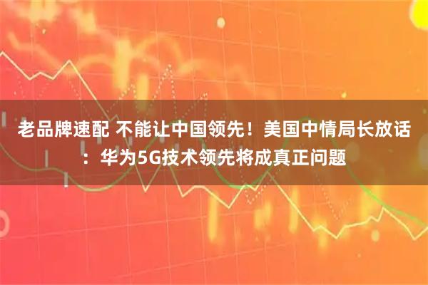 老品牌速配 不能让中国领先！美国中情局长放话：华为5G技术领先将成真正问题