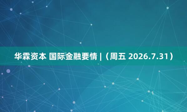 华霖资本 国际金融要情 |（周五 2026.7.31）