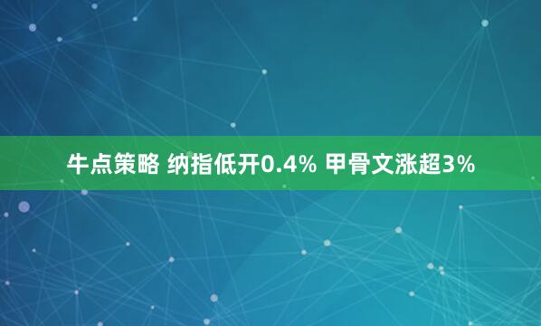 牛点策略 纳指低开0.4% 甲骨文涨超3%