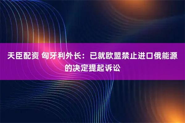 天臣配资 匈牙利外长：已就欧盟禁止进口俄能源的决定提起诉讼