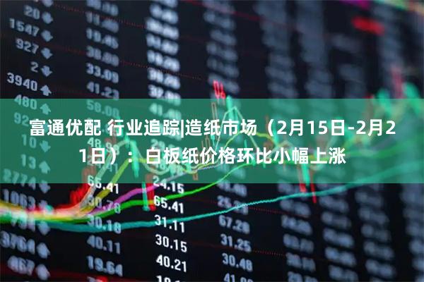 富通优配 行业追踪|造纸市场（2月15日-2月21日）：白板纸价格环比小幅上涨