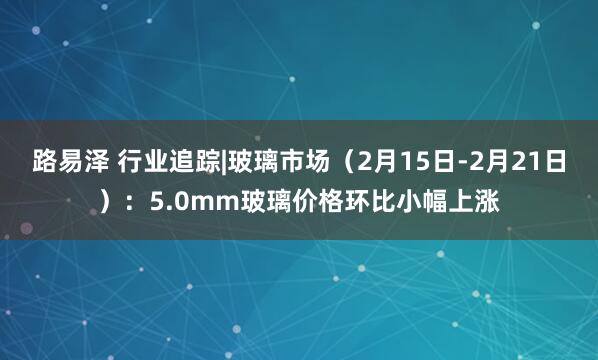 路易泽 行业追踪|玻璃市场（2月15日-2月21日）：5.0mm玻璃价格环比小幅上涨