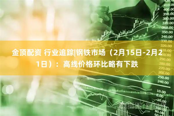金顶配资 行业追踪|钢铁市场（2月15日-2月21日）：高线价格环比略有下跌