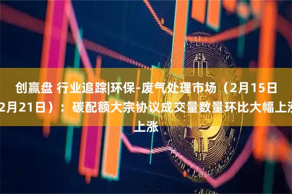 创赢盘 行业追踪|环保-废气处理市场（2月15日-2月21日）：碳配额大宗协议成交量数量环比大幅上涨