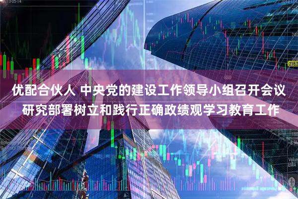 优配合伙人 中央党的建设工作领导小组召开会议 研究部署树立和践行正确政绩观学习教育工作