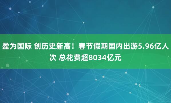 盈为国际 创历史新高！春节假期国内出游5.96亿人次 总花费超8034亿元