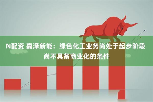 N配资 嘉泽新能：绿色化工业务尚处于起步阶段 尚不具备商业化的条件