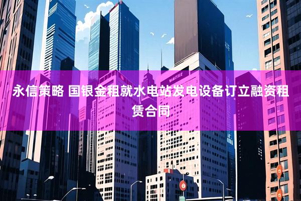 永信策略 国银金租就水电站发电设备订立融资租赁合同