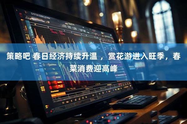 策略吧 春日经济持续升温 ，赏花游进入旺季，春菜消费迎高峰