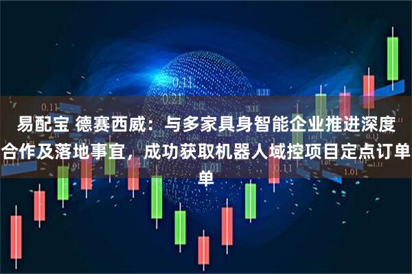 易配宝 德赛西威：与多家具身智能企业推进深度合作及落地事宜，成功获取机器人域控项目定点订单