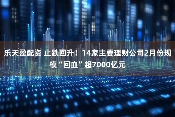 乐天盈配资 止跌回升！14家主要理财公司2月份规模“回血”超7000亿元