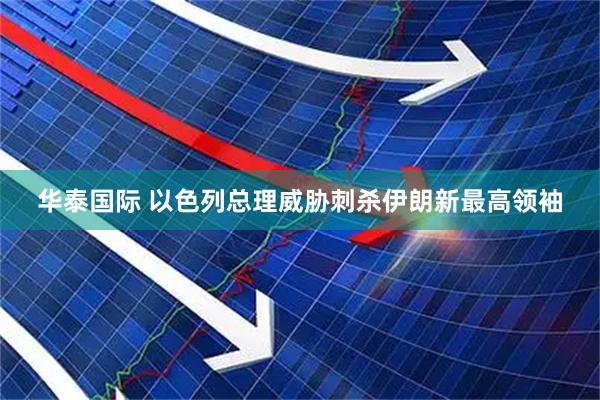华泰国际 以色列总理威胁刺杀伊朗新最高领袖