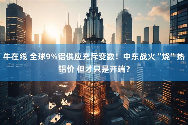 牛在线 全球9%铝供应充斥变数！中东战火“烧”热铝价 但才只是开端？