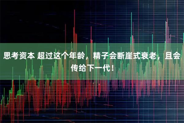 思考资本 超过这个年龄，精子会断崖式衰老，且会传给下一代！